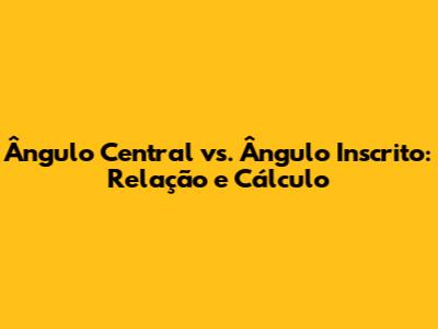 Ângulo Central vs. Ângulo Inscrito: Relação e Cálculo