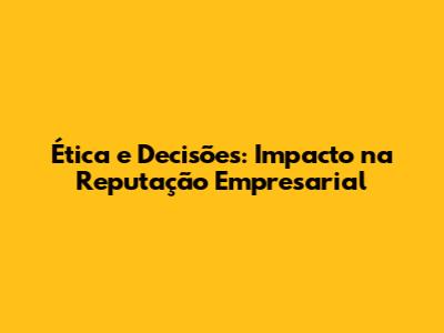 Ética e Decisões: Impacto na Reputação Empresarial