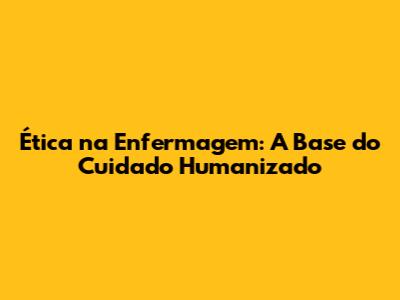 Ética na Enfermagem: A Base do Cuidado Humanizado