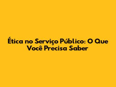 Ética no Serviço Público: O Que Você Precisa Saber