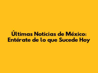 Últimas Noticias de México: Entérate de lo que Sucede Hoy