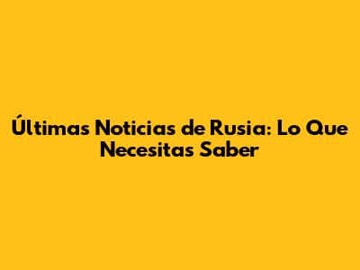 Últimas Noticias de Rusia: Lo Que Necesitas Saber