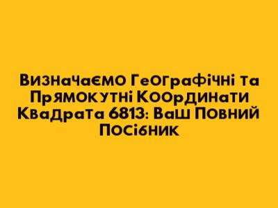 Визначаємо Географічні та Прямокутні Координати Квадрата 6813: Ваш Повний Посібник