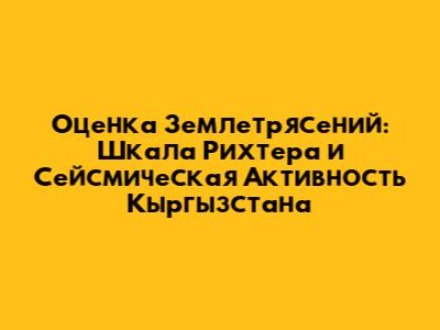 Оценка Землетрясений: Шкала Рихтера и Сейсмическая Активность Кыргызстана
