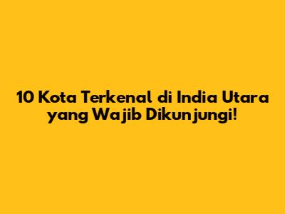 10 Kota Terkenal di India Utara yang Wajib Dikunjungi!