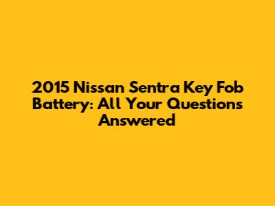 2015 Nissan Sentra Key Fob Battery: All Your Questions Answered