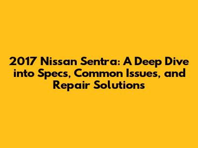 2017 Nissan Sentra: A Deep Dive into Specs, Common Issues, and Repair Solutions