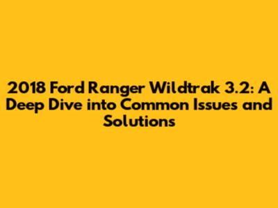 2018 Ford Ranger Wildtrak 3.2: A Deep Dive into Common Issues and Solutions
