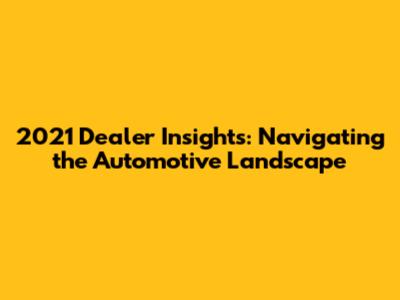2021 Dealer Insights: Navigating the Automotive Landscape