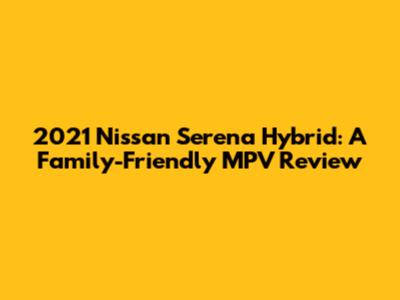 2021 Nissan Serena Hybrid: A Family-Friendly MPV Review