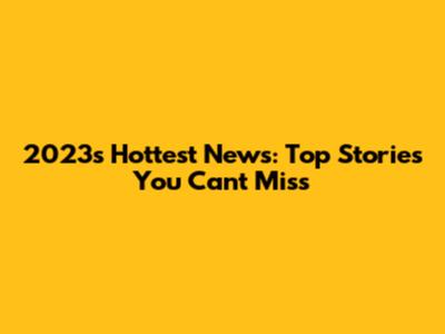 2023's Hottest News: Top Stories You Can't Miss