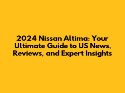 2024 Nissan Altima: Your Ultimate Guide to US News, Reviews, and Expert Insights