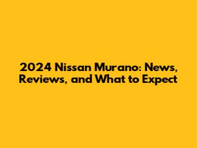 2024 Nissan Murano: News, Reviews, and What to Expect