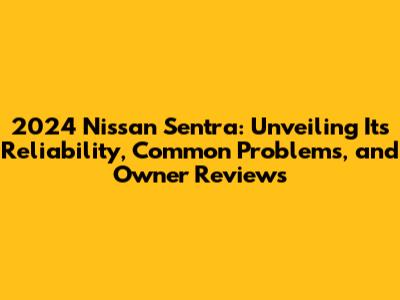 2024 Nissan Sentra: Unveiling Its Reliability, Common Problems, and Owner Reviews
