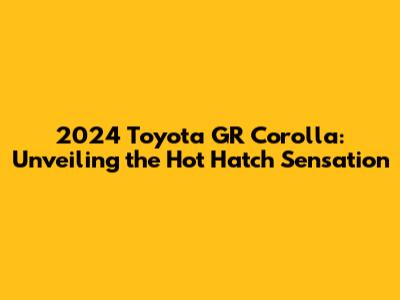 2024 Toyota GR Corolla: Unveiling the Hot Hatch Sensation