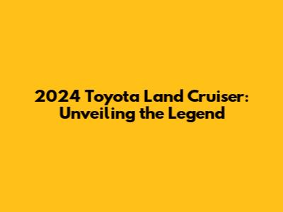 2024 Toyota Land Cruiser: Unveiling the Legend