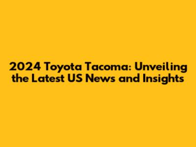 2024 Toyota Tacoma: Unveiling the Latest US News and Insights