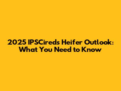 2025 IPSCireds Heifer Outlook: What You Need to Know