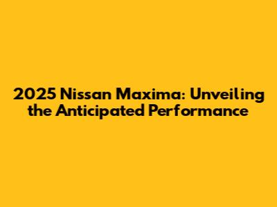 2025 Nissan Maxima: Unveiling the Anticipated Performance