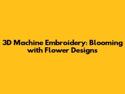 3D Machine Embroidery: Blooming with Flower Designs