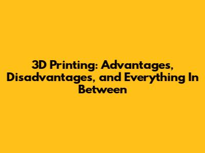 3D Printing: Advantages, Disadvantages, and Everything In Between