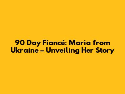 90 Day Fiancé: Maria from Ukraine – Unveiling Her Story