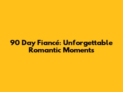 90 Day Fiancé: Unforgettable Romantic Moments