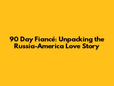 90 Day Fiancé: Unpacking the Russia-America Love Story