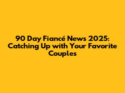 90 Day Fiancé News 2025: Catching Up with Your Favorite Couples