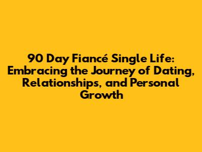 90 Day Fiancé Single Life: Embracing the Journey of Dating, Relationships, and Personal Growth