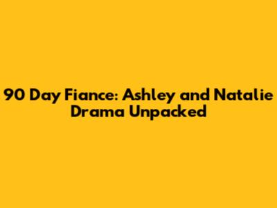 90 Day Fiance: Ashley and Natalie Drama Unpacked