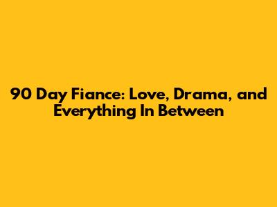 90 Day Fiance: Love, Drama, and Everything In Between