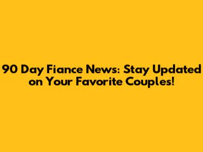 90 Day Fiance News: Stay Updated on Your Favorite Couples!