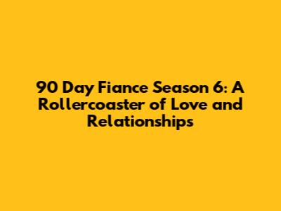 90 Day Fiance Season 6: A Rollercoaster of Love and Relationships