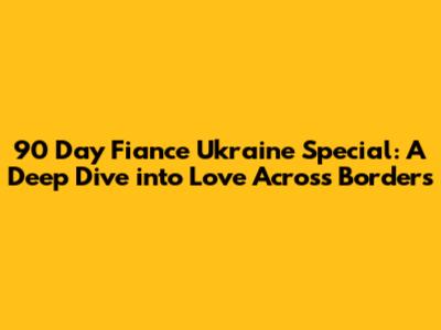 90 Day Fiance Ukraine Special: A Deep Dive into Love Across Borders