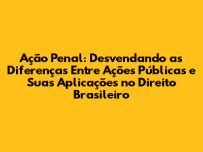 Ação Penal: Desvendando as Diferenças Entre Ações Públicas e Suas Aplicações no Direito Brasileiro