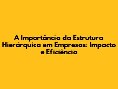 A Importância da Estrutura Hierárquica em Empresas: Impacto e Eficiência