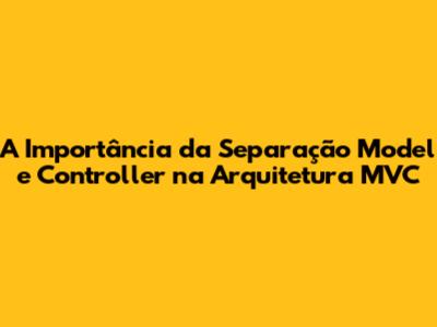 A Importância da Separação Model e Controller na Arquitetura MVC