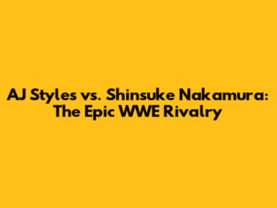 AJ Styles vs. Shinsuke Nakamura: The Epic WWE Rivalry