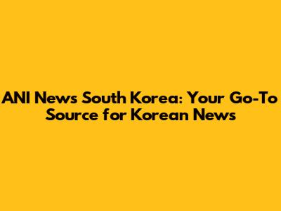 ANI News South Korea: Your Go-To Source for Korean News