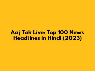 Aaj Tak Live: Top 100 News Headlines in Hindi (2023)