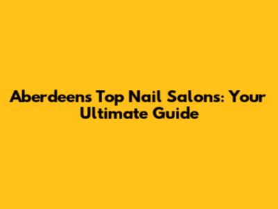 Aberdeen's Top Nail Salons: Your Ultimate Guide