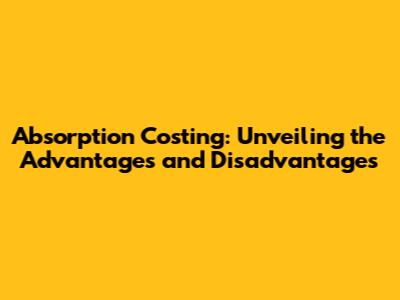 Absorption Costing: Unveiling the Advantages and Disadvantages