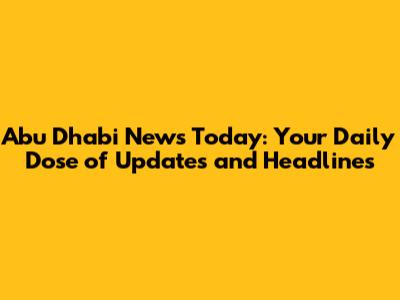Abu Dhabi News Today: Your Daily Dose of Updates and Headlines