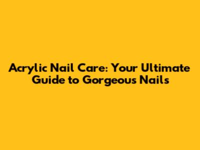 Acrylic Nail Care: Your Ultimate Guide to Gorgeous Nails