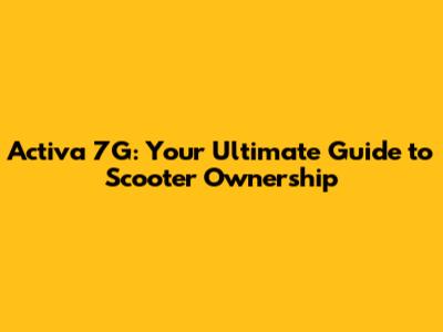 Activa 7G: Your Ultimate Guide to Scooter Ownership