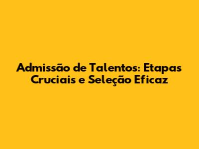 Admissão de Talentos: Etapas Cruciais e Seleção Eficaz