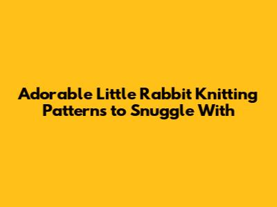 Adorable Little Rabbit Knitting Patterns to Snuggle With