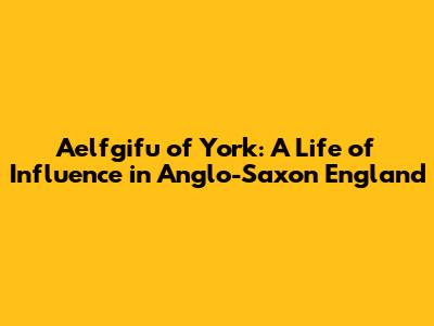 Aelfgifu of York: A Life of Influence in Anglo-Saxon England