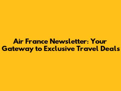 Air France Newsletter: Your Gateway to Exclusive Travel Deals